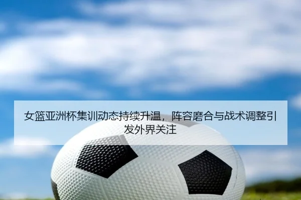 女篮亚洲杯集训动态持续升温，阵容磨合与战术调整引发外界关注 | kaiyun